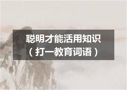 聪明才能活用知识（打一教育词语）