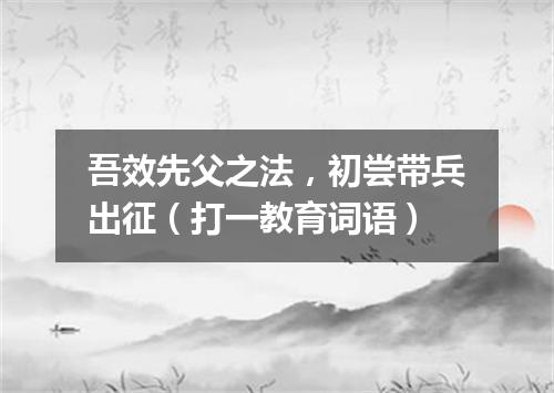 吾效先父之法，初尝带兵出征（打一教育词语）
