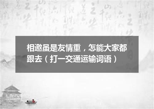 相邀虽是友情重，怎能大家都跟去（打一交通运输词语）