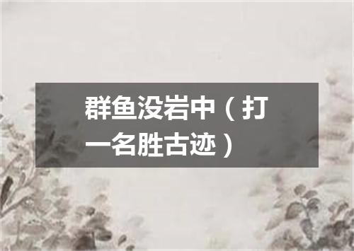 群鱼没岩中（打一名胜古迹）