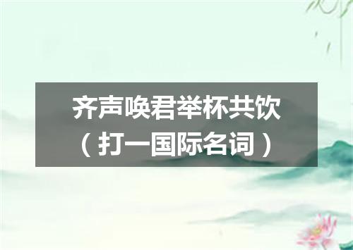齐声唤君举杯共饮（打一国际名词）