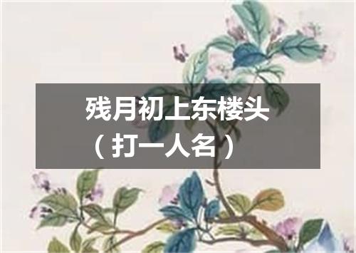 残月初上东楼头（打一人名）