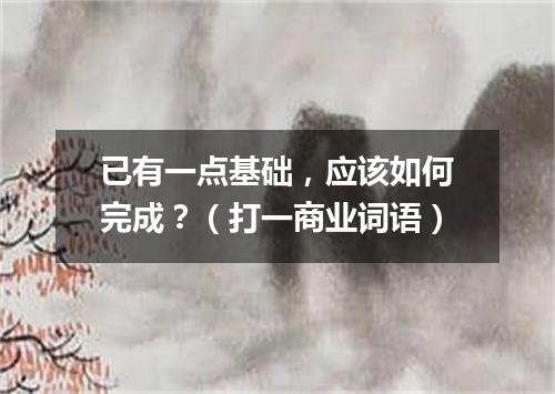 已有一点基础，应该如何完成？（打一商业词语）