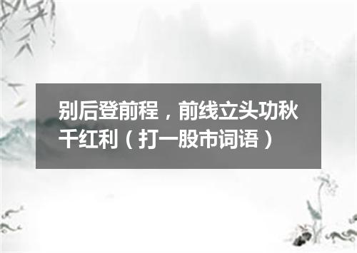 别后登前程，前线立头功秋千红利（打一股市词语）