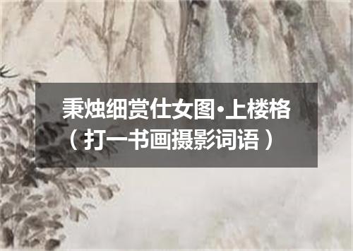 秉烛细赏仕女图·上楼格（打一书画摄影词语）