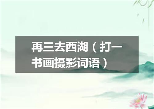 再三去西湖（打一书画摄影词语）