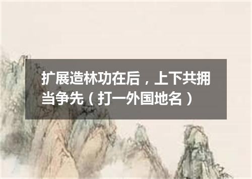 扩展造林功在后，上下共拥当争先（打一外国地名）