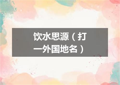 饮水思源（打一外国地名）