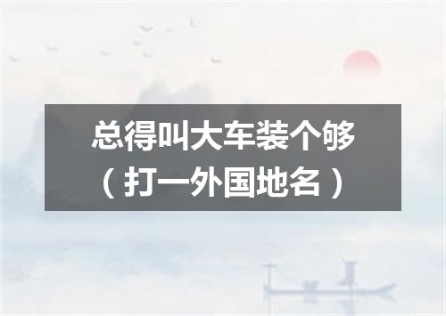 总得叫大车装个够（打一外国地名）