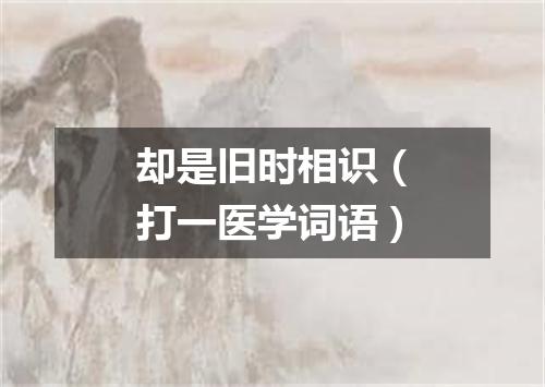 却是旧时相识（打一医学词语）