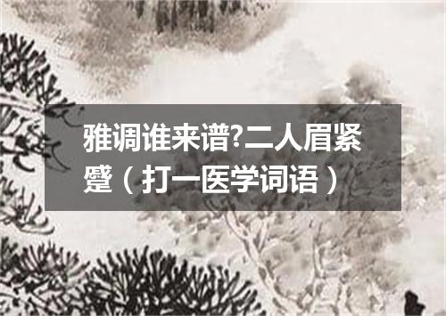 雅调谁来谱?二人眉紧蹙（打一医学词语）
