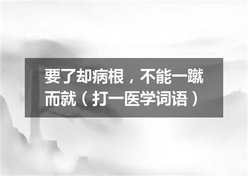 要了却病根，不能一蹴而就（打一医学词语）