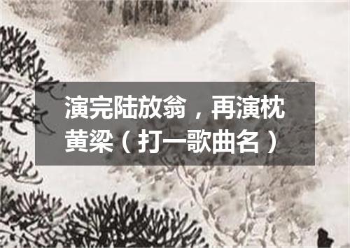 演完陆放翁，再演枕黄梁（打一歌曲名）