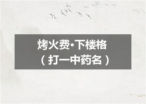 烤火费·下楼格（打一中药名）