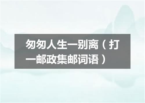 匆匆人生一别离（打一邮政集邮词语）