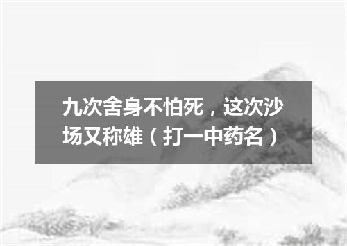 九次舍身不怕死，这次沙场又称雄（打一中药名）