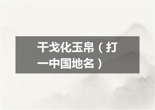 干戈化玉帛（打一中国地名）