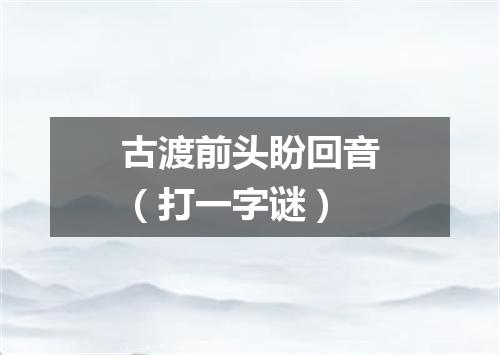 古渡前头盼回音（打一字谜）