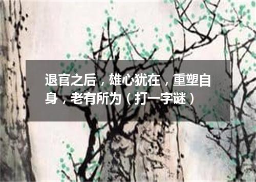 退官之后，雄心犹在，重塑自身，老有所为（打一字谜）