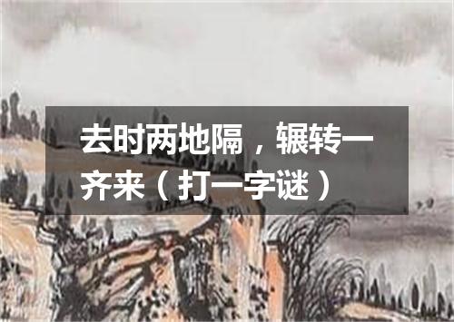 去时两地隔，辗转一齐来（打一字谜）