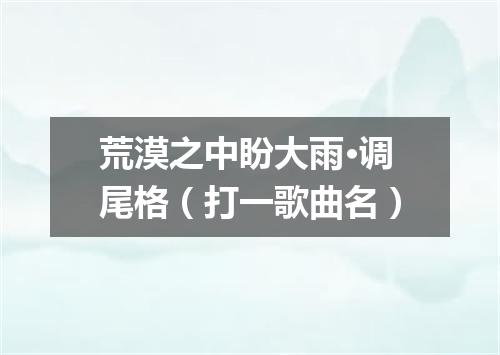 荒漠之中盼大雨·调尾格（打一歌曲名）