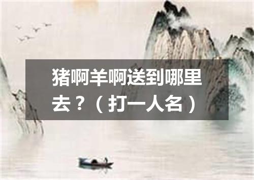 猪啊羊啊送到哪里去？（打一人名）