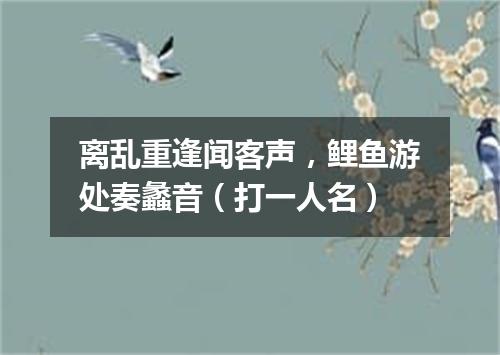 离乱重逢闻客声，鲤鱼游处奏蠡音（打一人名）
