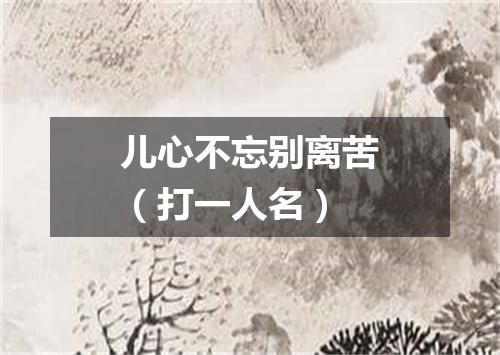 儿心不忘别离苦（打一人名）