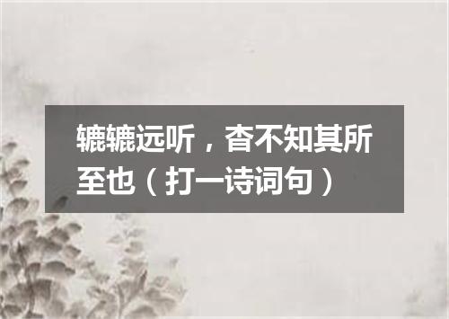 辘辘远听，杳不知其所至也（打一诗词句）