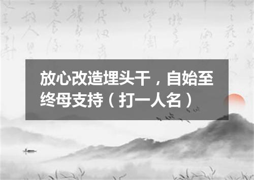 放心改造埋头干，自始至终母支持（打一人名）