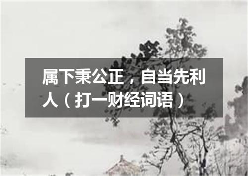 属下秉公正，自当先利人（打一财经词语）