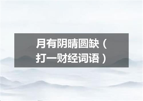 月有阴晴圆缺（打一财经词语）