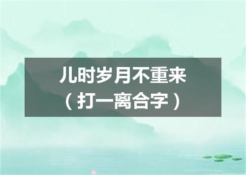 儿时岁月不重来（打一离合字）