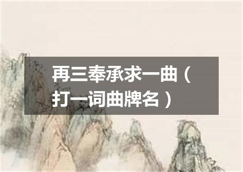 再三奉承求一曲（打一词曲牌名）