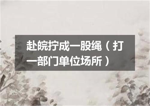 赴皖拧成一股绳（打一部门单位场所）