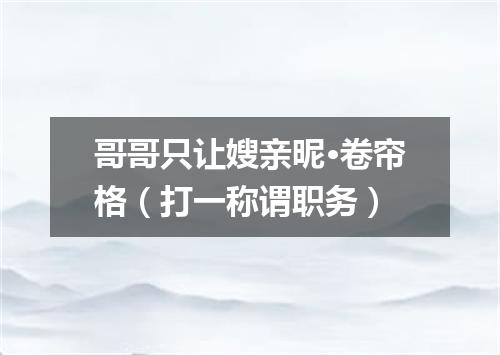 哥哥只让嫂亲昵·卷帘格（打一称谓职务）