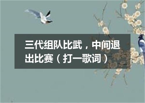 三代组队比武，中间退出比赛（打一歌词）