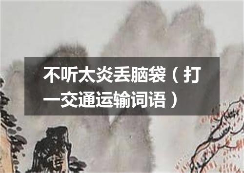 不听太炎丢脑袋（打一交通运输词语）