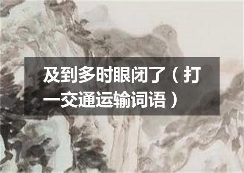 及到多时眼闭了（打一交通运输词语）