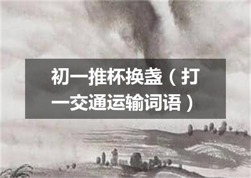 初一推杯换盏（打一交通运输词语）