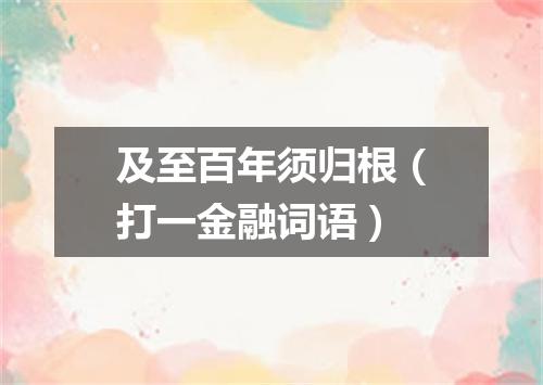 及至百年须归根（打一金融词语）