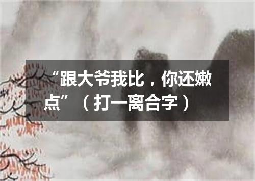 “跟大爷我比，你还嫩点”（打一离合字）