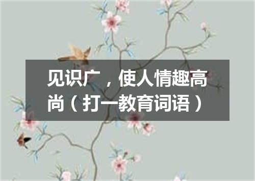 见识广，使人情趣高尚（打一教育词语）