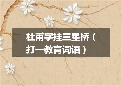 杜甫字挂三星桥（打一教育词语）