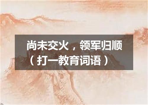 尚未交火，领军归顺（打一教育词语）