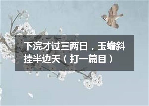 下浣才过三两日，玉蟾斜挂半边天（打一篇目）