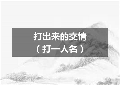 打出来的交情（打一人名）