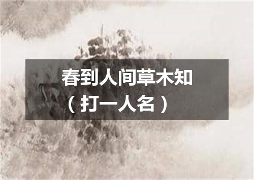 春到人间草木知（打一人名）