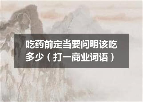 吃药前定当要问明该吃多少（打一商业词语）