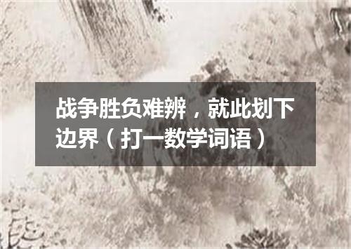 战争胜负难辨，就此划下边界（打一数学词语）